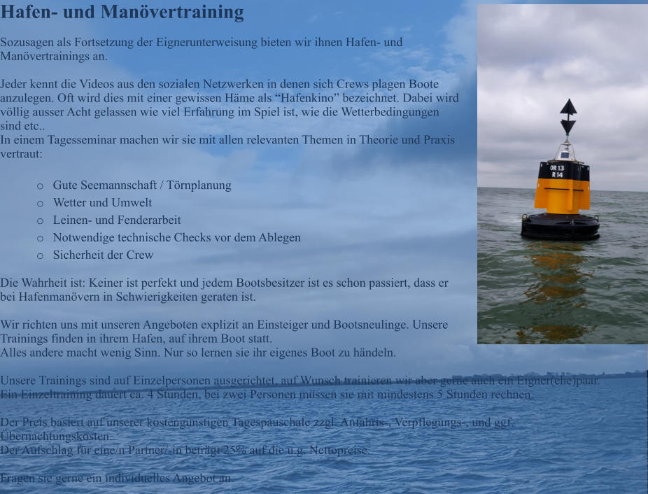 Hafen- und Man�vertraining Sozusagen als Fortsetzung der Eignerunterweisung bieten wir ihnen Hafen- und Man�vertrainings an.  Jeder kennt die Videos aus den sozialen Netzwerken in denen sich Crews plagen Boote anzulegen. Oft wird dies mit einer gewissen H�me als �Hafenkino� bezeichnet. Dabei wird v�llig ausser Acht gelassen wie viel Erfahrung im Spiel ist, wie die Wetterbedingungen sind etc.. In einem Tagesseminar machen wir sie mit allen relevanten Themen in Theorie und Praxis  vertraut:  o	Gute Seemannschaft / T�rnplanung o	Wetter und Umwelt o	Leinen- und Fenderarbeit o	Notwendige technische Checks vor dem Ablegen o	Sicherheit der Crew  Die Wahrheit ist: Keiner ist perfekt und jedem Bootsbesitzer ist es schon passiert, dass er bei Hafenman�vern in Schwierigkeiten geraten ist.  Wir richten uns mit unseren Angeboten explizit an Einsteiger und Bootsneulinge. Unsere Trainings finden in ihrem Hafen, auf ihrem Boot statt. Alles andere macht wenig Sinn. Nur so lernen sie ihr eigenes Boot zu h�ndeln.  Unsere Trainings sind auf Einzelpersonen ausgerichtet, auf Wunsch trainieren wir aber gerne auch ein Eigner(ehe)paar. Ein Einzeltraining dauert ca. 4 Stunden, bei zwei Personen m�ssen sie mit mindestens 5 Stunden rechnen.  Der Preis basiert auf unserer kosteng�nstigen Tagespauschale zzgl. Anfahrts-, Verpflegungs-, und ggf. �bernachtungskosten. Der Aufschlag f�r eine/n Partner/-in betr�gt 25% auf die u.g. Nettopreise.  Fragen sie gerne ein individuelles Angebot an.