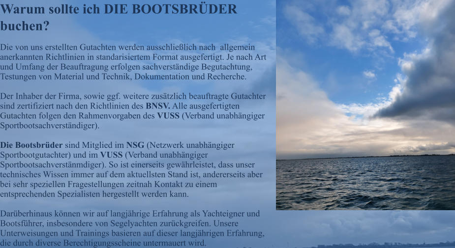 Warum sollte ich DIE BOOTSBR�DER buchen? Die von uns erstellten Gutachten werden ausschlie�lich nach  allgemein anerkannten Richtlinien in standarisiertem Format ausgefertigt. Je nach Art und Umfang der Beauftragung erfolgen sachverst�ndige Begutachtung, Testungen von Material und Technik, Dokumentation und Recherche.   Der Inhaber der Firma, sowie ggf. weitere zus�tzlich beauftragte Gutachter sind zertifiziert nach den Richtlinien des BNSV. Alle ausgefertigten Gutachten folgen den Rahmenvorgaben des VUSS (Verband unabh�ngiger Sportbootsachverst�ndiger).  Die Bootsbr�der sind Mitglied im NSG (Netzwerk unabh�ngiger Sportbootgutachter) und im VUSS (Verband unabh�ngiger Sportbootsachverst�nmdiger). So ist einerseits gew�hrleistet, dass unser technisches Wissen immer auf dem aktuellsten Stand ist, andererseits aber bei sehr speziellen Fragestellungen zeitnah Kontakt zu einem entsprechenden Spezialisten hergestellt werden kann.  Dar�berhinaus k�nnen wir auf langj�hrige Erfahrung als Yachteigner und Bootsf�hrer, insbesondere von Segelyachten zur�ckgreifen. Unsere Unterweisungen und Trainings basieren auf dieser langj�hrigen Erfahrung, die durch diverse Berechtigungsscheine untermauert wird.