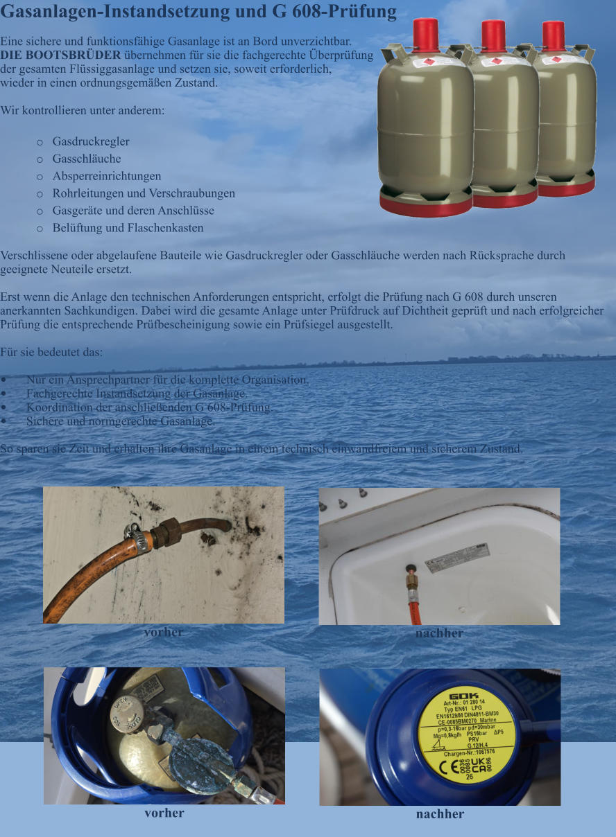 Gasanlagen-Instandsetzung und G 608-Pr�fung Eine sichere und funktionsf�hige Gasanlage ist an Bord unverzichtbar. DIE BOOTSBR�DER �bernehmen f�r sie die fachgerechte �berpr�fung der gesamten Fl�ssiggasanlage und setzen sie, soweit erforderlich, wieder in einen ordnungsgem��en Zustand.  Wir kontrollieren unter anderem:  o	Gasdruckregler o	Gasschl�uche o	Absperreinrichtungen o	Rohrleitungen und Verschraubungen o	Gasger�te und deren Anschl�sse o	Bel�ftung und Flaschenkasten  Verschlissene oder abgelaufene Bauteile wie Gasdruckregler oder Gasschl�uche werden nach R�cksprache durch geeignete Neuteile ersetzt.  Erst wenn die Anlage den technischen Anforderungen entspricht, erfolgt die Pr�fung nach G 608 durch unseren anerkannten Sachkundigen. Dabei wird die gesamte Anlage unter Pr�fdruck auf Dichtheit gepr�ft und nach erfolgreicher Pr�fung die entsprechende Pr�fbescheinigung sowie ein Pr�fsiegel ausgestellt.  F�r sie bedeutet das:  �	Nur ein Ansprechpartner f�r die komplette Organisation. �	Fachgerechte Instandsetzung der Gasanlage. �	Koordination der anschlie�enden G 608-Pr�fung. �	Sichere und normgerechte Gasanlage.  So sparen sie Zeit und erhalten ihre Gasanlage in einem technisch einwandfreiem und sicherem Zustand.   vorher nachher vorher nachher